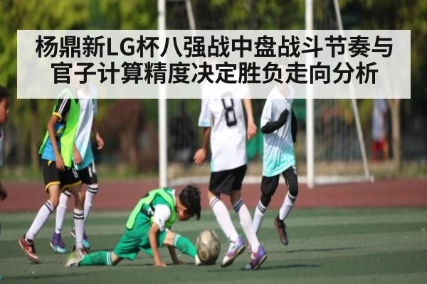 杨鼎新LG杯八强战中盘战斗节奏与官子计算精度决定胜负走向分析